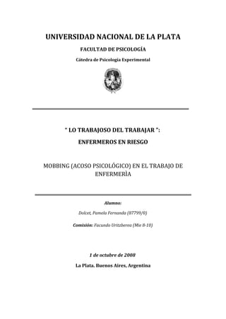 UNIVERSIDAD NACIONAL DE LA PLATA
            FACULTAD DE PSICOLOGÍA
          Cátedra de Psicología Experimental




      “ LO TRABAJOSO DEL TRABAJAR ”:
           ENFERMEROS EN RIESGO


MOBBING (ACOSO PSICOLÓGICO) EN EL TRABAJO DE
                ENFERMERÌA



                        Alumno:

           Dolcet, Pamela Fernanda (87799/0)

         Comisión: Facundo Uritzberea (Mie 8-10)




                1 de octubre de 2008

          La Plata. Buenos Aires, Argentina
 