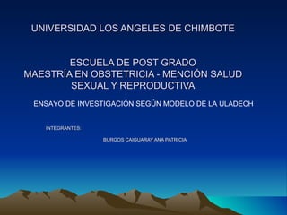 UNIVERSIDAD LOS ANGELES DE CHIMBOTE ESCUELA DE POST GRADO MAESTRÍA EN OBSTETRICIA - MENCIÓN SALUD SEXUAL Y REPRODUCTIVA INTEGRANTES: BURGOS CAIGUARAY ANA PATRICIA ENSAYO DE INVESTIGACIÓN SEGÚN MODELO DE LA ULADECH 