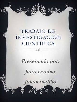 TRABAJO DE
INVESTIGACIÓN
CIENTÍFICA
Presentado por:
Jairo cerchar
Juana badillo
 
