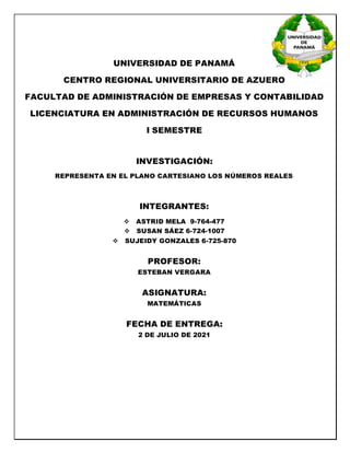 UNIVERSIDAD DE PANAMÁ
CENTRO REGIONAL UNIVERSITARIO DE AZUERO
FACULTAD DE ADMINISTRACIÓN DE EMPRESAS Y CONTABILIDAD
LICENCIATURA EN ADMINISTRACIÓN DE RECURSOS HUMANOS
I SEMESTRE
INVESTIGACIÓN:
REPRESENTA EN EL PLANO CARTESIANO LOS NÚMEROS REALES
INTEGRANTES:
 ASTRID MELA 9-764-477
 SUSAN SÁEZ 6-724-1007
 SUJEIDY GONZALES 6-725-870
PROFESOR:
ESTEBAN VERGARA
ASIGNATURA:
MATEMÁTICAS
FECHA DE ENTREGA:
2 DE JULIO DE 2021
 