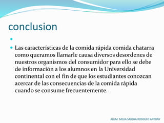 conclusion

 Las características de la comida rápida comida chatarra
como queramos llamarle causa diversos desordenes de
nuestros organismos del consumidor para ello se debe
de información a los alumnos en la Universidad
continental con el fin de que los estudiantes conozcan
acercar de las consecuencias de la comida rápida
cuando se consume frecuentemente.
ALUM. MEJIA SABOYA RODOLFO ANTONY
 