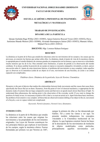1
UNIVERSIDAD NACIONAL JORGE BASADRE GROHMANN
FACULTAD DE INGENIERÍA
ESCUELA ACADÉMICA PRFESIONAL DE INGENIERÍA
METALÚRGICA Y MATERIALES
TRABAJO DE INVESTIGACIÓN:
DINAMICA DE LA PARTICULA
Quispe Jinchuña Hugo Wilber (2021-103085), Apaza Gutierrez Royssel Victor (2021-103032), Paiva
Justiniano Shande Mimori (2021-103080), Alvarado Huaratapayro Junior (2021-103053), Mamani Alfaro,
Mijhael Flavio (2021-103012)
DOCENTE: Mgr. Lorenzo Rebaza Enríquez
RESUMEN
La dinámica es la parte de la física que estudia las relaciones entre los movimientos de los cuerpos y las causas que los
provocan, en concreto las fuerzas que actúan sobre ellos. La dinámica, desde el punto de vista de la mecánica clásica,
es apropiada para el estudio dinámico de sistemas grandes en comparación con los átomos y que se mueven a velocidades
mucho menores que las de la luz. Para entender estos fenómenos, el punto de partida es la observación del mundo
cotidiano. Si se desea cambiar la posición de un cuerpo en reposo es necesario empujarlo o levantarlo, es decir, ejercer
una acción sobre él. Aparte de estas intuiciones básicas, el problema del movimiento es muy complejo: todos aquellos
que se observan en la naturaleza (caída de un objeto en el aire, movimiento de una bicicleta, un coche o un cohete
espacial) son complicados.
Palabras claves. Dinámica de la partícula, leyes de Newton, Cinemática.
ABSTRACT
Dynamics is the part of physics that studies the relationships between body movements and the causes that cause them,
specifically the forces that act on them. Dynamics, from the point of view of classical mechanics, is appropriate for the
dynamic study of systems that are large compared to atoms and that move at speeds much slower than those of light. To
understand these phenomena, the starting point is the observation of the everyday world. If you want to change the
position of a body at rest, it is necessary to push or lift it, that is, to exert an action on it. Apart from these basic intuitions,
the problem of movement is very complex: all those that are observed in nature (falling of an object in the air, movement
of a bicycle, a car or a space rocket) are complicated.
Keywords. Particle dynamics, Newton's laws, Kinematics.
INTRODUCCIÓN:
La dinámica es la parte de la Mecánica que estudia
las relaciones entre las causas que originan los
movimientos y las propiedades de los movimientos
originados. Las Leyes de Newton constituyen los
tres principios básicos que explican el movimiento
de los cuerpos, según la mecánica clásica. Fueron
formuladas por primera vez por Newton en 1687,
aunque la primera de ellas ya fue denunciada por
Galileo. Tal y como las vamos a ver aquí. En
presente modulo trabajaremos los conceptos
vinculados a la Cinemática traslacional de los
objetos. Lo que logramos construir fueron las bases
de la descripción de los movimientos de traslación
de objetos modelizados como partículas,
principalmente aquellos movimientos con
 