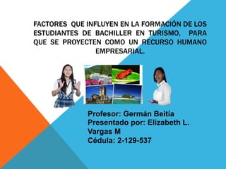 FACTORES QUE INFLUYEN EN LA FORMACIÓN DE LOS
ESTUDIANTES DE BACHILLER EN TURISMO, PARA
QUE SE PROYECTEN COMO UN RECURSO HUMANO
EMPRESARIAL.
Presentado por: Elizabeth L.
Vargas M
Cédula: 2-129-537
Profesor: Germán Beitía
 