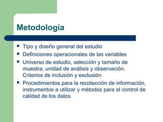 Metodología
 Tipo y diseño general del estudio
 Definiciones operacionales de las variables
 Universo de estudio, selección y tamaño de
muestra, unidad de análisis y observación.
Criterios de inclusión y exclusión
 Procedimientos para la recolección de información,
instrumentos a utilizar y métodos para el control de
calidad de los datos
 