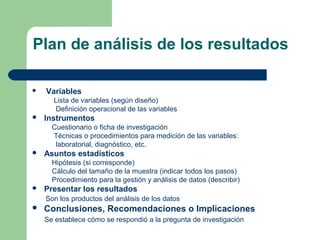 Plan de análisis de los resultados
 Variables
Lista de variables (según diseño)
Definición operacional de las variables
 Instrumentos
Cuestionario o ficha de investigación
Técnicas o procedimientos para medición de las variables:
laboratorial, diagnóstico, etc.
 Asuntos estadísticos
Hipótesis (si corresponde)
Cálculo del tamaño de la muestra (indicar todos los pasos)
Procedimiento para la gestión y análisis de datos (describir)
 Presentar los resultados
Son los productos del análisis de los datos
 Conclusiones, Recomendaciones o Implicaciones
Se establece cómo se respondió a la pregunta de investigación
 