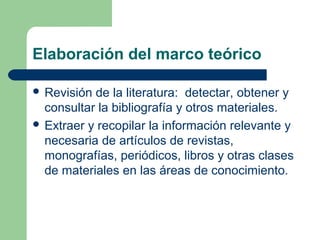 Elaboración del marco teórico
 Revisión de la literatura: detectar, obtener y
consultar la bibliografía y otros materiales.
 Extraer y recopilar la información relevante y
necesaria de artículos de revistas,
monografías, periódicos, libros y otras clases
de materiales en las áreas de conocimiento.
 