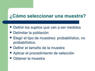 ¿Cómo seleccionar una muestra?
 Definir los sujetos que van a ser medidos
 Delimitar la población
 Elegir el tipo de muestreo: probabilístico, no
probabilístico.
 Definir el tamaño de la muestra
 Aplicar el procedimiento de selección
 Obtener la muestra
 