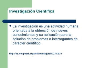 Investigación Científica
 La investigación es una actividad humana
orientada a la obtención de nuevos
conocimientos y su aplicación para la
solución de problemas o interrogantes de
carácter científico.
http://es.wikipedia.org/wiki/Investigaci%C3%B3n
 