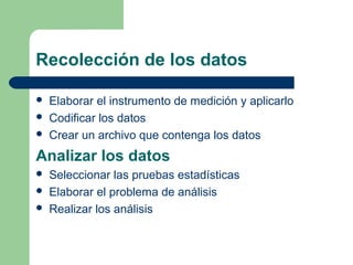 Recolección de los datos
 Elaborar el instrumento de medición y aplicarlo
 Codificar los datos
 Crear un archivo que contenga los datos
Analizar los datos
 Seleccionar las pruebas estadísticas
 Elaborar el problema de análisis
 Realizar los análisis
 