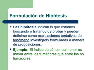 Formulación de Hipótesis
 Las hipótesis indican lo que estamos
buscando o tratando de probar y pueden
definirse como explicaciones tentativas del
fenómeno investigado formuladas a manera
de proposiciones.
 Ejemplo: El índice de cáncer pulmonar es
mayor entre los fumadores que entre los no
fumadores.
 