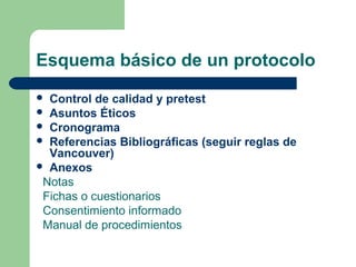 Esquema básico de un protocolo
 Control de calidad y pretest
 Asuntos Éticos
 Cronograma
 Referencias Bibliográficas (seguir reglas de
Vancouver)
 Anexos
Notas
Fichas o cuestionarios
Consentimiento informado
Manual de procedimientos
 