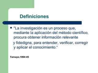 Definiciones
 "La investigación es un proceso que,
mediante la aplicación del método científico,
procura obtener información relevante
y fidedigna, para entender, verificar, corregir
y aplicar el conocimiento.“
Tamayo,1994:45
 
