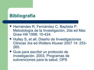 Bibliografía
 Hernándes R, Fernández C, Baptista P.
Metodología de la Investigación, 2da ed Mac
Graw Hill 1998; 10-424.
 Hulley S, et all. Diseño de Investigaciones
Clínicas 3ra ed.Wolters Kluwer 2007 14: 253-
265.
 Guia para escribir un protocolo de
investigación. 2003. Programas de
subvenciones para la salud. OPS
 