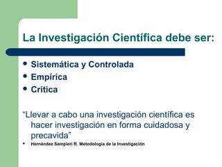 La Investigación Científica debe ser:
 Sistemática y Controlada
 Empírica
 Critica
“Llevar a cabo una investigación científica es
hacer investigación en forma cuidadosa y
precavida”
 Hernández Sampieri R. Metodología de la Investigación
 