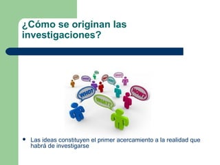 ¿Cómo se originan las
investigaciones?
 Las ideas constituyen el primer acercamiento a la realidad que
habrá de investigarse
 