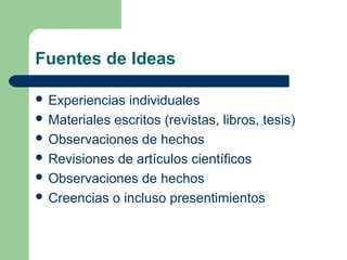 Fuentes de Ideas
 Experiencias individuales
 Materiales escritos (revistas, libros, tesis)
 Observaciones de hechos
 Revisiones de artículos científicos
 Observaciones de hechos
 Creencias o incluso presentimientos
 