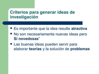 Criterios para generar ideas de
investigación
 Es importante que la idea resulte atractiva
 No son necesariamente nuevas ideas pero
Sí novedosas”
 Las buenas ideas pueden servir para
elaborar teorías y la solución de problemas
 