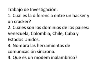 Trabajo de Investigación:1. Cual es la diferencia entre un hacker y un cracker? 2. Cuales son los dominios de los paises: Venezuela, Colombia, Chile, Cuba y Estados Unidos.3. Nombra las herramientas de comunicación síncrona.4. Que es un modem inalambrico? 