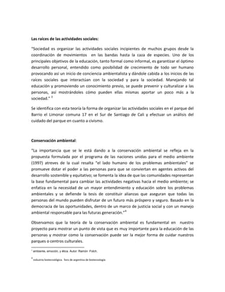 Las raíces de las actividades sociales:

“Sociedad es organizar las actividades sociales incipientes de muchos grupos desde la
coordinación de movimientos en las bandas hasta la caza de especies. Uno de los
principales objetivos de la educación, tanto formal como informal, es garantizar el óptimo
desarrollo personal, entendido como posibilidad de crecimiento de todo ser humano
provocando así un inicio de conciencia ambientalista y dándole cabida a los inicios de las
raíces sociales que interactúan con la sociedad y para la sociedad. Manejando tal
educación y promoviendo un conocimiento previo, se puede prevenir y culturalizar a las
personas, así mostrándoles cómo pueden ellas mismas aportar un poco más a la
sociedad.” 3

Se identifica con esta teoría la forma de organizar las actividades sociales en el parque del
Barrio el Limonar comuna 17 en el Sur de Santiago de Cali y efectuar un análisis del
cuidado del parque en cuanto a civismo.



Conservación ambiental:

“La importancia que se le está dando a la conservación ambiental se refleja en la
propuesta formulada por el programa de las naciones unidas para el medio ambiente
(1997) atreves de la cual resalta “el lado humano de los problemas ambientales” se
promueve dotar el poder a las personas para que se conviertan en agentes activos del
desarrollo sostenible y equitativo; se fomenta la idea de que las comunidades representan
la base fundamental para cambiar las actividades negativas hacia el medio ambiente; se
enfatiza en la necesidad de un mayor entendimiento y educación sobre los problemas
ambientales y se defiende la tesis de constituir alianzas que aseguran que todas las
personas del mundo pueden disfrutar de un futuro más próspero y seguro. Basado en la
democracia de las oportunidades, dentro de un marco de justicia social y con un manejo
ambiental responsable para las futuras generación.”4

Observamos que la teoría de la conservación ambiental es fundamental en nuestro
proyecto para mostrar un punto de vista que es muy importante para la educación de las
personas y mostrar como la conservación puede ser la mejor forma de cuidar nuestros
parques o centros culturales.
3
    ambiente, emoción, y ética. Autor: Ramón Folch.

4
    industria biotecnológica. foro de argentina de biotecnología
 