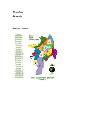 Metodología

Cartografía




Mapa por Comunas


  Comuna 1
  Comuna 2
  Comuna 3
  Comuna 4
  Comuna 5
  Comuna 6
  Comuna 7
  Comuna 8
  Comuna 9
  Comuna 10
  Comuna 11
  Comuna 12
  Comuna 13
  Comuna 14
  Comuna 15
  Comuna 16
  Comuna 17
  Comuna 18
  Comuna 19
  Comuna 20
  Comuna 21
                   MAPA SENSITIVO DE CALI POR
                           COMUNAS
 