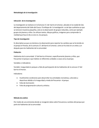 Metodología de la Investigación



Ubicación de la investigación

La investigación se realizara en la Comuna 17, del barrio el Limonar, ubicada en la ciudad de Cali,
del departamento del Valle del Cauca. El enfoque de la investigación es de tipo cualitativo ya que
se tomaran muestras pequeñas, esto es la observación de grupos reducidos, como por ejemplo
grupos de jóvenes y niños. Se utilizara textos, dibujos gráficos, imágenes para comprender la
realidad que hoy en día se vive en, los parques.

Tipo de Investigación

Es descriptivo ya que se orientara a la observación para reportar los cambios que se ha tenido en
el parque el Paraíso, de la comuna 17, del barrio el Limonar, como se ha visto en un antes y un
después para los habitantes de la comunidad.

Población

Habitantes de la comunidad 17 del barrio el limonar, específicamente jóvenes y niños, que
frecuentan el parque o que habitan en diferentes unidades o casas cerca al parque.

Variables e indicadores

Variable: inseguridad en parques y falta de participación de los habitantes de la comuna 17 del
barrio el limonar.

Indicadores

        Insuficientes condiciones para desarrollar las actividades recreativas, culturales y
        deportivas debido a la inseguridad y miedo de frecuentar el parque.
        Falta de iluminación
        Falta de programación cultural y artística.




Método de análisis

Por medio de una entrevista donde se recogerán datos sobre frecuencia y cambios del parque por
parte de habitantes de la comunidad.
 