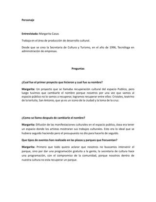 Personaje



Entrevistada: Margarita Casas

Trabaja en el área de producción de desarrollo cultural.

Desde que se creo la Secretaria de Cultura y Turismo, en el año de 1996, Tecnóloga en
administración de empresas.




                                        Preguntas



¿Cual fue el primer proyecto que hicieron y cual fue su nombre?

Margarita: Un proyecto que se llamaba recuperación cultural del espacio Publico, pero
luego tuvimos que cambiarle el nombre porque nosotros por una vez que vamos al
espacio público no lo vamos a recuperar, logramos recuperar entre ellos: Cristales, teatrino
de la tertulia, San Antonio, que ya es un icono de la ciudad y la loma de la cruz.




¿Como se llamo después de cambiarle el nombre?

Margarita: Difusión de las manifestaciones culturales en el espacio publico, ósea era tener
un espacio donde los artistas mostraran sus trabajos culturales. Esto era lo ideal que se
hubiera seguido haciendo pero el presupuesto no dio para hacerlo de seguido.

Que tipos de eventos han realizado en las plazas y parques que frecuentan?

Margarita: Primero que todo quiero aclarar que nosotros no buscamos intervenir el
parque, sino por dar una programación gratuita a la gente, la secretaria de cultura hace
una programación, con el compromiso de la comunidad, porque nosotros dentro de
nuestra cultura no esta recuperar un parque.
 