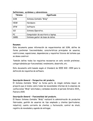 Definiciones, acrónimos y abreviaturas.
Término Significado
SCM Sistema Contable “Midy”
HDW Hardware
SFW Software
SO Sistema Operativo.
PC Computador de escritorio o laptop.
SGBD Sistema gestor de base de datos.
Resumen.
Este documento posee información de requerimientos del SCM, define de
forma preliminar funcionalidades, características principales de usuarios,
restricciones, suposiciones, dependencias y requisitos futuros del sistema que
se desea construir.
También define todos los requisitos necesarios en esta versión preliminar,
categorizándolos por funcionalidad, rendimiento, desarrollo, etc.
Este documento está basado según el Standard de IEEE 830 -1999 para la
definición de requisitos de software.
Descripción General – Perspectiva del producto.
El Sistema Contable “Midy” no forma parte de ningún sistema mayor, se
proyecta que el mismo cubra todas las necesidades internas de la empresa de
confecciones “Midy” solicitadas y validadas durante el periodo Octubre 2014_
Febrero 2015.
Descripción General – Funcionalidad del producto.
El Nuevo Sistema Contable “Midy” realizará la administración de productos
fabricados, gestión de usuarios de tipo empleado y clientes (particulares,
industria), cuenta corriente de clientes, y facturación, control de stock,
registro de novedades y agenda de entregas.
 