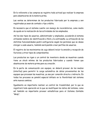 En lo referente a las compras se registra toda activad que realizar la empresa
para abastecerse de la materia prima.
Las ventas se determinan de los productos fabricado por la empresa y son
registradas ya sean de contado o tipo crédito.
Es necesario que el sistema cuente con manejo de recordatorios, como medio
de ayuda en la realización de las actividades de los empleados.
Así los dos tipos de usuarios, administrador y empleados, accederán al sistema
utilizando nombre de identificación o Nick y la contraseña. La utilización de las
distintas funcionalidades podrá configurarse según los permisos que se desee
otorgar a cada usuario, también será posible crear perfiles de usuarios.
El registro de los movimientos de caja deberá incluir la emisión y recepción de
facturas y otros tipos de comprobantes.
Los productos se rigen a un control de inventario donde se muestran cuando
tiene un stock mínimo de los productos fabricados y cuando tienen que
abastecerse de materia prima para su creación.
En la parte de comunicación con equipos, se deberá proveer de los medios
(interfaz) para permitir la carga automática de datos provenientes de los
equipos que procesan las muestras, ya sea por conexión directa o indirecta. En
todos los procesos se pondrá especial énfasis en la flexibilidad del sistema
ante nuevos cambios.
Igualmente es importante realizar un control de trazabilidad, por lo que se
registrará toda operación en la que se modifiquen los datos del sistema, como
así también es importante proveer estadísticas para el Sistema Contable
“Midy”.
 