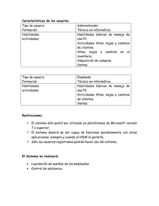 Características de los usuarios.
Tipo de usuario
Formación
Administrador
Técnico en informática
Habilidades
actividades
Habilidades básicas de manejo de
una PC.
Actividades Altas, bajas y cambios
de clientes.
Altas, bajas y cambios en el
inventario.
Adquisición de compras.
Ventas.
Tipo de usuario
Formación
Empleado
Técnico en informática
Habilidades
actividades
Habilidades básicas de manejo de
una PC.
Actividades Altas, bajas y cambios
de clientes.
Ventas.
Restricciones.
 El sistema sólo podrá ser utilizado en plataformas de Microsoft versión
7 o superior.
 El sistema deberá de ser capaz de funcionar paralelamente con otras
aplicaciones, siempre y cuando el HDW lo permita.
 Sólo los usuarios registrados podrán hacer uso del sistema.
El Sistema no realizará:
 Liquidación de sueldos de los empleados.
 Control de asistencia.
 