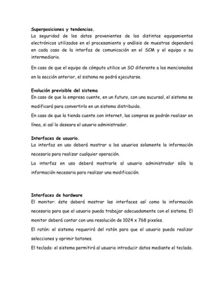 Superposiciones y tendencias.
La seguridad de los datos provenientes de los distintos equipamientos
electrónicos utilizados en el procesamiento y análisis de muestras dependerá
en cada caso de la interfaz de comunicación en el SCM y el equipo o su
intermediario.
En caso de que el equipo de cómputo utilice un SO diferente a los mencionados
en la sección anterior, el sistema no podrá ejecutarse.
Evolución previsible del sistema
En caso de que la empresa cuente, en un futuro, con una sucursal, el sistema se
modificará para convertirlo en un sistema distribuido.
En caso de que la tienda cuente con internet, las compras se podrán realizar en
línea, si así lo deseara el usuario administrador.
Interfaces de usuario.
La interfaz en uso deberá mostrar a los usuarios solamente la información
necesaria para realizar cualquier operación.
La interfaz en uso deberá mostrarle al usuario administrador sólo la
información necesaria para realizar una modificación.
Interfaces de hardware
El monitor: éste deberá mostrar las interfaces así como la información
necesaria para que el usuario pueda trabajar adecuadamente con el sistema. El
monitor deberá contar con una resolución de 1024 x 768 pixeles.
El ratón: el sistema requerirá del ratón para que el usuario pueda realizar
selecciones y oprimir botones.
El teclado: el sistema permitirá al usuario introducir datos mediante el teclado.
 