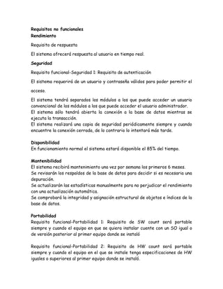 Requisitos no funcionales
Rendimiento
Requisito de respuesta
El sistema ofrecerá respuesta al usuario en tiempo real.
Seguridad
Requisito funcional-Seguridad 1: Requisito de autenticación
El sistema requerirá de un usuario y contraseña válidos para poder permitir el
acceso.
El sistema tendrá separados los módulos a los que puede acceder un usuario
convencional de los módulos a los que puede acceder el usuario administrador.
El sistema sólo tendrá abierta la conexión a la base de datos mientras se
ejecuta la transacción.
El sistema realizará una copia de seguridad periódicamente siempre y cuando
encuentre la conexión cerrada, de lo contrario lo intentará más tarde.
Disponibilidad
En funcionamiento normal el sistema estará disponible el 85% del tiempo.
Mantenibilidad
El sistema recibirá mantenimiento una vez por semana los primeros 6 meses.
Se revisarán los respaldos de la base de datos para decidir si es necesaria una
depuración.
Se actualizarán las estadísticas manualmente para no perjudicar el rendimiento
con una actualización automática.
Se comprobará la integridad y asignación estructural de objetos e índices de la
base de datos.
Portabilidad
Requisito funcional-Portabilidad 1: Requisito de SW count será portable
siempre y cuando el equipo en que se quiera instalar cuente con un SO igual o
de versión posterior al primer equipo donde se instaló
Requisito funcional-Portabilidad 2: Requisito de HW count será portable
siempre y cuando el equipo en el que se instale tenga especificaciones de HW
iguales o superiores al primer equipo donde se instaló.
 