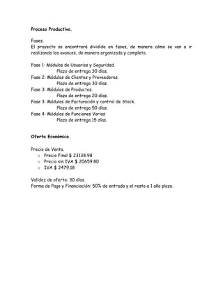 Proceso Productivo.
Fases.
El proyecto se encontrará dividido en fases, de manera cómo se van a ir
realizando los avances, de manera organizada y completa.
Fase 1: Módulos de Usuarios y Seguridad.
Plazo de entrega 30 días.
Fase 2: Módulos de Clientes y Proveedores.
Plazo de entrega 30 días.
Fase 3: Módulos de Productos.
Plazo de entrega 20 días.
Fase 3: Módulos de Facturación y control de Stock.
Plazo de entrega 50 días.
Fase 4: Módulos de Funciones Varias
Plazo de entrega 15 días.
Oferta Económica.
Precio de Venta.
o Precio Final $ 23138.98
o Precio sin IVA $ 20659.80
o IVA $ 2479.18
Validez de oferta: 30 días.
Forma de Pago y Financiación: 50% de entrada y el resto a 1 año plazo.
 