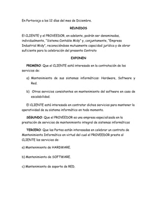 En Portoviejo a los 12 días del mes de Diciembre.
REUNIDOS
El CLIENTE y el PROVEEDOR, en adelante, podrán ser denominadas,
individualmente, “Sistema Contable Midy” y, conjuntamente, “Empresa
Industrial Midy”, reconociéndose mutuamente capacidad jurídica y de obrar
suficiente para la celebración del presente Contrato
EXPONEN
PRIMERO: Que el CLIENTE está interesado en la contratación de los
servicios de:
a) Mantenimiento de sus sistemas informáticos: Hardware, Software y
Red.
b) Otros servicios consistentes en mantenimiento del software en caso de
escalabilidad.
El CLIENTE está interesado en contratar dichos servicios para mantener la
operatividad de su sistema informático en todo momento.
SEGUNDO: Que el PROVEEDOR es una empresa especializada en la
prestación de servicios de mantenimiento integral de sistemas informáticos
TERCERO: Que las Partes están interesadas en celebrar un contrato de
Mantenimiento Informático en virtud del cual el PROVEEDOR preste al
CLIENTE los servicios de:
a) Mantenimiento de HARDWARE.
b) Mantenimiento de SOFTWARE.
c) Mantenimiento de soporte de RED.
 