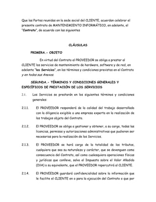 Que las Partes reunidas en la sede social del CLIENTE, acuerdan celebrar el
presente contrato de MANTENIMIENTO INFORMÁTICO, en adelante, el
“Contrato”, de acuerdo con las siguientes
CLÁUSULAS
PRIMERA.- OBJETO
En virtud del Contrato el PROVEEDOR se obliga a prestar al
CLIENTE los servicios de mantenimiento de hardware, software y de red, en
adelante “los Servicios”, en los términos y condiciones previstos en el Contrato
y en todos sus Anexos.
SEGUNDA.- TÉRMINOS Y CONDICIONES GENERALES Y
ESPECÍFICOS DE PRESTACIÓN DE LOS SERVICIOS
2.1. Los Servicios se prestarán en los siguientes términos y condiciones
generales:
2.1.1. El PROVEEDOR responderá de la calidad del trabajo desarrollado
con la diligencia exigible a una empresa experta en la realización de
los trabajos objeto del Contrato.
2.1.2. El PROVEEDOR se obliga a gestionar y obtener, a su cargo, todas las
licencias, permisos y autorizaciones administrativas que pudieren ser
necesarias para la realización de los Servicios.
2.1.3. El PROVEEDOR se hará cargo de la totalidad de los tributos,
cualquiera que sea su naturaleza y carácter, que se devenguen como
consecuencia del Contrato, así como cualesquiera operaciones físicas
y jurídicas que conlleve, salvo el Impuesto sobre el Valor Añadido
(IVA) o su equivalente, que el PROVEEDOR repercutirá al CLIENTE.
2.1.4. El PROVEEDOR guardará confidencialidad sobre la información que
le facilite el CLIENTE en o para la ejecución del Contrato o que por
 