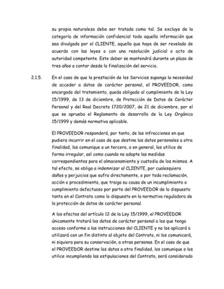 su propia naturaleza deba ser tratada como tal. Se excluye de la
categoría de información confidencial toda aquella información que
sea divulgada por el CLIENTE, aquella que haya de ser revelada de
acuerdo con las leyes o con una resolución judicial o acto de
autoridad competente. Este deber se mantendrá durante un plazo de
tres años a contar desde la finalización del servicio.
2.1.5. En el caso de que la prestación de los Servicios suponga la necesidad
de acceder a datos de carácter personal, el PROVEEDOR, como
encargado del tratamiento, queda obligado al cumplimiento de la Ley
15/1999, de 13 de diciembre, de Protección de Datos de Carácter
Personal y del Real Decreto 1720/2007, de 21 de diciembre, por el
que se aprueba el Reglamento de desarrollo de la Ley Orgánica
15/1999 y demás normativa aplicable.
El PROVEEDOR responderá, por tanto, de las infracciones en que
pudiera incurrir en el caso de que destine los datos personales a otra
finalidad, los comunique a un tercero, o en general, los utilice de
forma irregular, así como cuando no adopte las medidas
correspondientes para el almacenamiento y custodia de los mismos. A
tal efecto, se obliga a indemnizar al CLIENTE, por cualesquiera
daños y perjuicios que sufra directamente, o por toda reclamación,
acción o procedimiento, que traiga su causa de un incumplimiento o
cumplimiento defectuoso por parte del PROVEEDOR de lo dispuesto
tanto en el Contrato como lo dispuesto en la normativa reguladora de
la protección de datos de carácter personal.
A los efectos del artículo 12 de la Ley 15/1999, el PROVEEDOR
únicamente tratará los datos de carácter personal a los que tenga
acceso conforme a las instrucciones del CLIENTE y no los aplicará o
utilizará con un fin distinto al objeto del Contrato, ni los comunicará,
ni siquiera para su conservación, a otras personas. En el caso de que
el PROVEEDOR destine los datos a otra finalidad, los comunique o los
utilice incumpliendo las estipulaciones del Contrato, será considerado
 