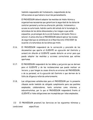también responsable del tratamiento, respondiendo de las
infracciones en que hubiera incurrido personalmente.
El PROVEEDOR deberá adoptar las medidas de índole técnica y
organizativas necesarias que garanticen la seguridad de los datos de
carácter personal y eviten su alteración, pérdida, tratamiento o
acceso no autorizado, habida cuenta del estado de la tecnología, la
naturaleza de los datos almacenados y los riesgos a que están
expuestos, ya provengan de la acción humana o del medio físico o
natural. A estos efectos el PROVEEDOR deberá aplicar los niveles
de seguridad que se establecen en el Real Decreto 1720/2007 de
acuerdo a la naturaleza de los datos que trate.
2.1.6. El PROVEEDOR responderá de la corrección y precisión de los
documentos que aporte al CLIENTE en ejecución del Contrato y
avisará sin dilación al CLIENTE cuando detecte un error para que
pueda adoptar las medidas y acciones correctoras que estime
oportunas.
2.1.7. El PROVEEDOR responderá de los daños y perjuicios que se deriven
para el CLIENTE y de las reclamaciones que pueda realizar un
tercero, y que tengan su causa directa en errores del PROVEEDOR,
o de su personal, en la ejecución del Contrato o que deriven de la
falta de diligencia referida anteriormente.
2.1.8. Las obligaciones establecidas para el PROVEEDOR por la presente
cláusula serán también de obligado cumplimiento para sus posibles
empleados, colaboradores, tanto externos como internos, y
subcontratistas, por lo que el PROVEEDOR responderá frente al
CLIENTE si tales obligaciones son incumplidas por tales empleados.
2.2 El PROVEEDOR prestará los Servicios en los siguientes términos y
condiciones específicos:
 