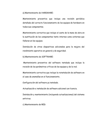 a) Mantenimiento de HARDWARE:
Mantenimiento preventivo que incluye una revisión periódica
detallada del correcto funcionamiento de los equipos de hardware en
todos sus componentes.
Mantenimiento correctivo que incluye el coste de la mano de obra en
la sustitución de los componentes tanto internos como externos que
fallaran en los equipos.
Instalación de otros dispositivos adicionales para la mejora del
rendimiento operativo en general y de seguridad.
b) Mantenimiento de SOFTWARE:
Mantenimiento preventivo del software instalado que incluye la
revisión de los parámetros críticos de los equipos y de la red.
Mantenimiento correctivo que incluye la reinstalación de software en
el caso de anomalías en el funcionamiento.
Configuración del software ya instalado.
Actualización e instalación de software adicional con licencia.
Instalación y mantenimiento (incluyendo actualizaciones) del sistema
antivirus.
c) Mantenimiento de RED:
 