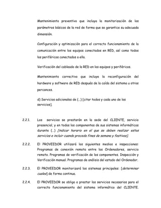 Mantenimiento preventivo que incluya la monitorización de los
parámetros básicos de la red de forma que se garantice su adecuada
dimensión.
Configuración y optimización para el correcto funcionamiento de la
comunicación entre los equipos conectados en RED, así como todos
los periféricos conectados a ella.
Verificación del cableado de la RED en los equipos y periféricos.
Mantenimiento correctivo que incluye la reconfiguración del
hardware y software de RED después de la caída del sistema u otros
percances.
d) Servicios adicionales de (…) [citar todos y cada uno de los
servicios].
2.2.1. Los servicios se prestarán en la sede del CLIENTE, servicio
presencial, y en todos los componentes de sus sistemas informáticos
durante (…) [indicar horario en el que se deben realizar estos
servicios e incluir cuando proceda fines de semana y festivos].
2.2.2. El PROVEEDOR utilizará los siguientes medios e inspecciones:
Programas de conexión remota entre los Ordenadores, servicio
remoto. Programas de verificación de los componentes. Inspección y
Verificación manual. Programas de análisis del estado del Ordenador.
2.2.3. El PROVEEDOR monitorizará los sistemas principales: [determinar
cuales] de forma continua.
2.2.4. El PROVEEDOR se obliga a prestar los servicios necesarios para el
correcto funcionamiento del sistema informático del CLIENTE.
 