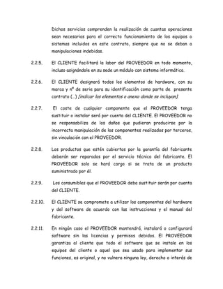 Dichos servicios comprenden la realización de cuantas operaciones
sean necesarias para el correcto funcionamiento de los equipos o
sistemas incluidos en este contrato, siempre que no se deban a
manipulaciones indebidas.
2.2.5. El CLIENTE facilitará la labor del PROVEEDOR en todo momento,
incluso asignándole en su sede un módulo con sistema informático.
2.2.6. El CLIENTE designará todos los elementos de hardware, con su
marca y nº de serie para su identificación como parte de presente
contrato (…) [indicar los elementos o anexo donde se incluyan].
2.2.7. El coste de cualquier componente que el PROVEEDOR tenga
sustituir o instalar será por cuenta del CLIENTE. El PROVEEDOR no
se responsabiliza de los daños que pudieran producirse por la
incorrecta manipulación de los componentes realizados por terceros,
sin vinculación con el PROVEEDOR.
2.2.8. Los productos que estén cubiertos por la garantía del fabricante
deberán ser reparados por el servicio técnico del fabricante. El
PROVEEDOR solo se hará cargo si se trata de un producto
suministrado por él.
2.2.9. Los consumibles que el PROVEEDOR deba sustituir serán por cuenta
del CLIENTE.
2.2.10. El CLIENTE se compromete a utilizar los componentes del hardware
y del software de acuerdo con las instrucciones y el manual del
fabricante.
2.2.11. En ningún caso el PROVEEDOR mantendrá, instalará o configurará
software sin las licencias y permisos debidos. El PROVEEDOR
garantiza al cliente que todo el software que se instale en los
equipos del cliente o aquel que sea usado para implementar sus
funciones, es original, y no vulnera ninguna ley, derecho o interés de
 