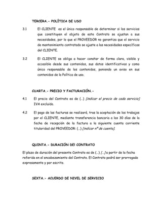 TERCERA.- POLÍTICA DE USO
3.1 El CLIENTE es el único responsable de determinar si los servicios
que constituyen el objeto de este Contrato se ajustan a sus
necesidades, por lo que el PROVEEDOR no garantiza que el servicio
de mantenimiento contratado se ajuste a las necesidades específicas
del CLIENTE.
3.2 El CLIENTE se obliga a hacer constar de forma clara, visible y
accesible desde sus contenidos, sus datos identificativos y como
único responsable de los contenidos, poniendo un aviso en sus
contenidos de la Política de uso.
CUARTA.- PRECIO Y FACTURACIÓN.-
4.1 El precio del Contrato es de (…) [indicar el precio de cada servicio]
IVA excluido.
4.2 El pago de las facturas se realizará, tras la aceptación de los trabajos
por el CLIENTE, mediante transferencia bancaria a los 30 días de la
fecha de recepción de la factura a la siguiente cuenta corriente
titularidad del PROVEEDOR: (…) [indicar nº de cuenta].
QUINTA.- DURACIÓN DEl CONTRATO
El plazo de duración del presente Contrato es de (…) […] a partir de la fecha
referida en el encabezamiento del Contrato. El Contrato podrá ser prorrogado
expresamente y por escrito.
SEXTA.- ACUERDO DE NIVEL DE SERVICIO
 