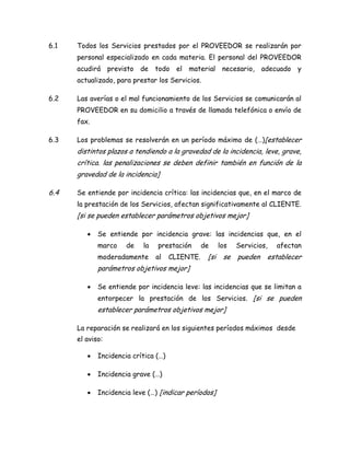 6.1 Todos los Servicios prestados por el PROVEEDOR se realizarán por
personal especializado en cada materia. El personal del PROVEEDOR
acudirá previsto de todo el material necesario, adecuado y
actualizado, para prestar los Servicios.
6.2 Las averías o el mal funcionamiento de los Servicios se comunicarán al
PROVEEDOR en su domicilio a través de llamada telefónica o envío de
fax.
6.3 Los problemas se resolverán en un período máximo de (…)[establecer
distintos plazos a tendiendo a la gravedad de la incidencia, leve, grave,
crítica. las penalizaciones se deben definir también en función de la
gravedad de la incidencia]
6.4 Se entiende por incidencia crítica: las incidencias que, en el marco de
la prestación de los Servicios, afectan significativamente al CLIENTE.
[si se pueden establecer parámetros objetivos mejor]
 Se entiende por incidencia grave: las incidencias que, en el
marco de la prestación de los Servicios, afectan
moderadamente al CLIENTE. [si se pueden establecer
parámetros objetivos mejor]
 Se entiende por incidencia leve: las incidencias que se limitan a
entorpecer la prestación de los Servicios. [si se pueden
establecer parámetros objetivos mejor]
La reparación se realizará en los siguientes períodos máximos desde
el aviso:
 Incidencia crítica (…)
 Incidencia grave (…)
 Incidencia leve (…) [indicar períodos]
 