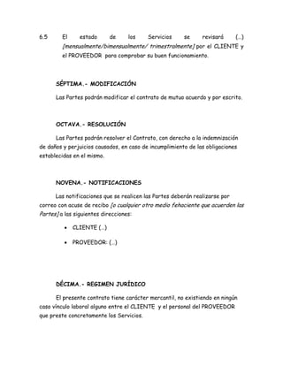 6.5 El estado de los Servicios se revisará (…)
[mensualmente/bimensualmente/ trimestralmente] por el CLIENTE y
el PROVEEDOR para comprobar su buen funcionamiento.
SÉPTIMA.- MODIFICACIÓN
Las Partes podrán modificar el contrato de mutuo acuerdo y por escrito.
OCTAVA.- RESOLUCIÓN
Las Partes podrán resolver el Contrato, con derecho a la indemnización
de daños y perjuicios causados, en caso de incumplimiento de las obligaciones
establecidas en el mismo.
NOVENA.- NOTIFICACIONES
Las notificaciones que se realicen las Partes deberán realizarse por
correo con acuse de recibo [o cualquier otro medio fehaciente que acuerden las
Partes] a las siguientes direcciones:
 CLIENTE (…)
 PROVEEDOR: (…)
DÉCIMA.- REGIMEN JURÍDICO
El presente contrato tiene carácter mercantil, no existiendo en ningún
caso vínculo laboral alguno entre el CLIENTE y el personal del PROVEEDOR
que preste concretamente los Servicios.
 