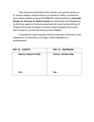 Toda controversia derivada de este contrato o que guarde relación con
él –incluida cualquier cuestión relativa a su existencia, validez o terminación-
será resuelta mediante arbitraje DE DERECHO, administrado por la Asociación
Europea de Arbitraje de Madrid (Aeade), de conformidad con su Reglamento
de Arbitraje vigente a la fecha de presentación de la solicitud de arbitraje. El
Tribunal Arbitral que se designe a tal efecto estará compuesto por un único
árbitro experto y el idioma del arbitraje será el Español.
Y en prueba de cuanto antecede, las Partes suscriben el Contrato, en dos
ejemplares y a un solo efecto, en el lugar y fecha señalados en el
encabezamiento
POR EL CLIENTE POR EL PROVEEDOR
Empresa Industrial Midy
Fdo.:
Sistema Contable Midy
Fdo.:
 
