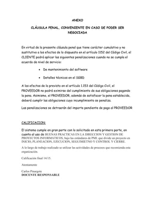 ANEXO
CLÁUSULA PENAL, CONVENIENTE EN CASO DE PODER SER
NEGOCIADA
En virtud de la presente cláusula penal que tiene carácter cumulativo y no
sustitutivo a los efectos de lo dispuesto en el artículo 1152 del Código Civil, el
CLIENTE podrá aplicar las siguientes penalizaciones cuando no se cumpla el
acuerdo de nivel de servicio:
 De mantenimiento del software
 Detalles técnicos en el SGBD
A los efectos de lo previsto en el artículo 1.153 del Código Civil, el
PROVEEDOR no podrá eximirse del cumplimiento de sus obligaciones pagando
la pena. Asimismo, el PROVEEDOR, además de satisfacer la pena establecida,
deberá cumplir las obligaciones cuyo incumplimiento se penaliza.
Las penalizaciones se detraerán del importe pendiente de pago al PROVEEDOR
CALIFICACION:
El sistema cumple en gran parte con lo solicitado en esta primero parte, en
cuanto al uso de BUENAS PRACTICAS EN LA DIRECCION Y GESTION DE
PROYECTOS INFORMATICOS, bajo las estándares de PMI. que divide un proyecto en
INICIO, PLANEACION, EJECUCION, SEGUIMIETNO Y CONTROL Y CIERRE.
A lo largo de trabajo realizado se utilizar las actividades de procesos que recomienda esta
organización.
Calificación final 14/15.
Atentamente
Carlos Pinargote
DOCENTE RESPONSABLE
 