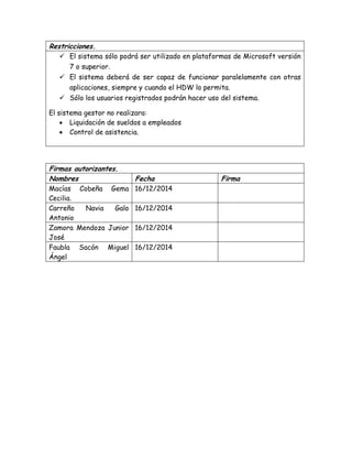 Restricciones.
 El sistema sólo podrá ser utilizado en plataformas de Microsoft versión
7 o superior.
 El sistema deberá de ser capaz de funcionar paralelamente con otras
aplicaciones, siempre y cuando el HDW lo permita.
 Sólo los usuarios registrados podrán hacer uso del sistema.
El sistema gestor no realizara:
 Liquidación de sueldos a empleados
 Control de asistencia.
Firmas autorizantes.
Nombres Fecha Firma
Macías Cobeña Gema
Cecilia.
16/12/2014
Carreño Navia Galo
Antonio
16/12/2014
Zamora Mendoza Junior
José
16/12/2014
Faubla Sacón Miguel
Ángel
16/12/2014
 