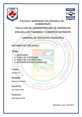 ESCUELA SUPERIOR POLITÉCNICA DE
CHIMBORAZO
FACULTAD DE ADMINISTRACIÓN DE EMPRESAS
ESCUELA DE FINANZAS Y COMERCIO EXTERIOR
CARRERA DE INGENIERÍA FINANCIERA
INFORMÁTICA APLICADA I
TEMA:
1. SECCIONES.
2. TABLA DE CONTENIDO.
3. TABLA DE ILUSTRACIONES.
4. REFERENCIAS BIBLIOGRAFICAS.
CURSO:
Tercero “2”
NOMBRE:
Dayanna Camacho.
DOCENTE:
Ing. Carlos Ebla.
PERIODO:
Abril-Agosto 2016
Riobamba, mayo 2 del 2016.
 
