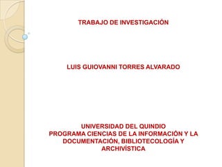 TRABAJO DE INVESTIGACIÓN
LUIS GUIOVANNI TORRES ALVARADO
UNIVERSIDAD DEL QUINDIO
PROGRAMA CIENCIAS DE LA INFORMACIÓN Y LA
DOCUMENTACIÓN, BIBLIOTECOLOGÍA Y
ARCHIVÍSTICA
 