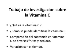 Trabajo de investigación sobre
         la Vitamina C

 ¿Qué es la vitamina C ?.
 ¿Cómo se puede identificar la vitamina C.
 Comparación del contenido en Vitamina
  C de diversas frutas y bebidas.
 Variación con el tiempo.
 