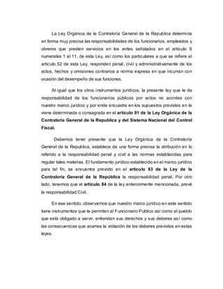La Ley Orgánica de la Contraloría General de la Republica determina
en forma muy precisa las responsabilidades de los funcionarios, empleados y
obreros que presten servicios en los entes señalados en el artículo 9
numerales 1 al 11, de esta Ley, así como los particulares a que se refiere el
artículo 52 de esta Ley, responden penal, civil y administrativamente de los
actos, hechos y omisiones contrarios a norma expresa en que incurran con
ocasión del desempeño de sus funciones.
Al igual que los otros instrumentos jurídicos, la presente ley que le da
responsabilidad de los funcionarios públicos por actos no acordes con
nuestro marco jurídico y por ende encuadre en los supuestos previstos en la
viene determinada o consagrada en el artículo 91 de la Ley Orgánica de la
Contraloría General de la Republica y del Sistema Nacional del Control
Fiscal.
Debemos tener presente que la Ley Orgánica de la Contraloría
General de la Republica, establece de una forma precisa la atribución en lo
referido a la responsabilidad penal y civil a las normas establecidas para
regular tales materias. El fundamento jurídico establecido en el marco jurídico
para tal fin, se encuentra previsto en el artículo 83 de la Ley de la
Contraloría General de la República la responsabilidad penal. Por otro
lado, tenemos que el artículo 84 de la ley anteriormente mencionada, prevé
la responsabilidad Civil.
En ese sentido, observamos que nuestro marco jurídico en este sentido
tiene instrumentos que le permiten al Funcionario Publico así como al pueblo
que está obligado a servir, entiendan sus derechos y sus deberes así como
las consecuencias que acarrea la violación de los deberes previstos en estas
leyes.
 