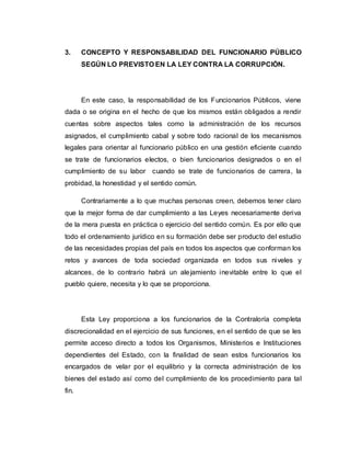 3. CONCEPTO Y RESPONSABILIDAD DEL FUNCIONARIO PÚBLICO
SEGÚN LO PREVISTO EN LA LEY CONTRA LA CORRUPCIÓN.
En este caso, la responsabilidad de los Funcionarios Públicos, viene
dada o se origina en el hecho de que los mismos están obligados a rendir
cuentas sobre aspectos tales como la administración de los recursos
asignados, el cumplimiento cabal y sobre todo racional de los mecanismos
legales para orientar al funcionario público en una gestión eficiente cuando
se trate de funcionarios electos, o bien funcionarios designados o en el
cumplimiento de su labor cuando se trate de funcionarios de carrera, la
probidad, la honestidad y el sentido común.
Contrariamente a lo que muchas personas creen, debemos tener claro
que la mejor forma de dar cumplimiento a las Leyes necesariamente deriva
de la mera puesta en práctica o ejercicio del sentido común. Es por ello que
todo el ordenamiento jurídico en su formación debe ser producto del estudio
de las necesidades propias del país en todos los aspectos que conforman los
retos y avances de toda sociedad organizada en todos sus niveles y
alcances, de lo contrario habrá un alejamiento inevitable entre lo que el
pueblo quiere, necesita y lo que se proporciona.
Esta Ley proporciona a los funcionarios de la Contraloría completa
discrecionalidad en el ejercicio de sus funciones, en el sentido de que se les
permite acceso directo a todos los Organismos, Ministerios e Instituciones
dependientes del Estado, con la finalidad de sean estos funcionarios los
encargados de velar por el equilibrio y la correcta administración de los
bienes del estado así como del cumplimiento de los procedimiento para tal
fin.
 